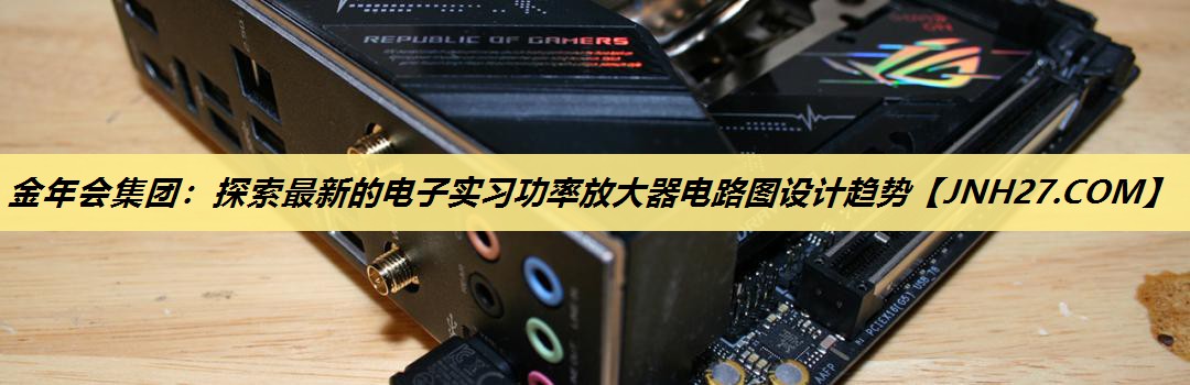 金年会集团：探索最新的电子实习功率放大器电路图设计趋势