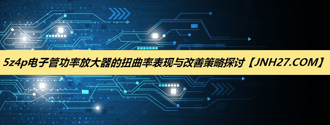 5z4p电子管功率放大器的扭曲率表现与改善策略探讨 5z4p电子管功率放大器的扭曲率表现与改善策略探讨