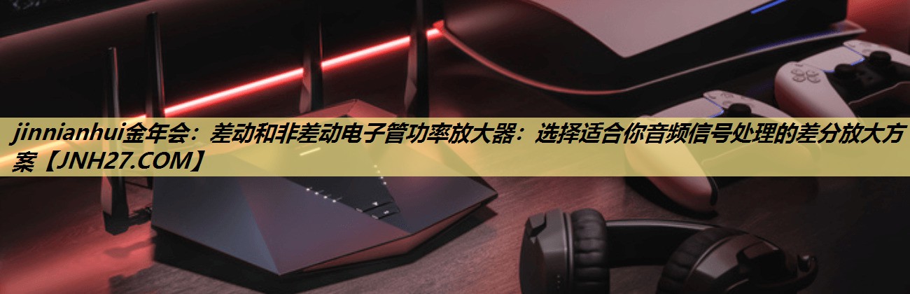 差动和非差动电子管功率放大器:选择适合你音频信号处理的差分放大方案 差动和非差动电子管功率放大器:选择适合你音频信号处理的差分放大方案