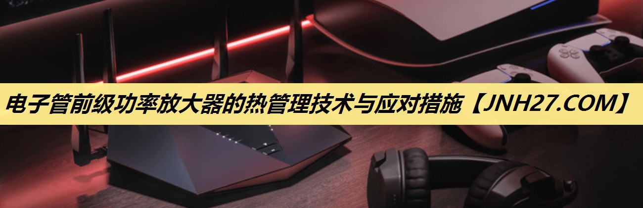电子管前级功率放大器的热管理技术与应对措施 电子管前级功率放大器的热管理技术与应对措施