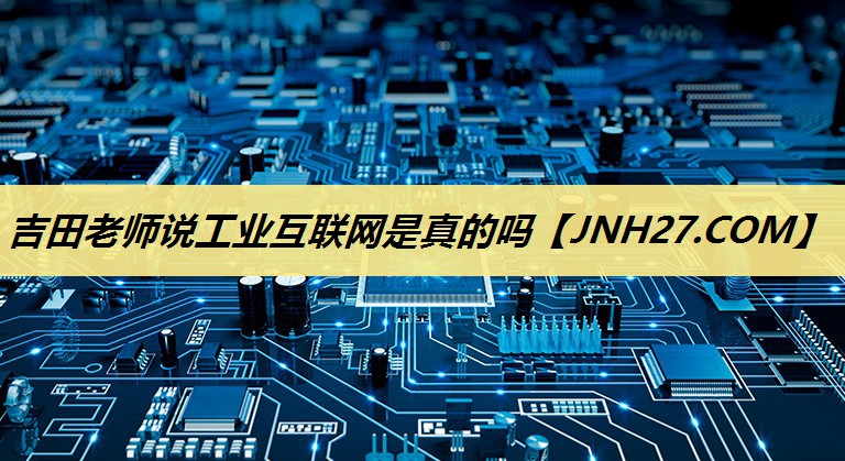 吉田老师说工业互联网是真的吗 吉田老师说工业互联网是真的吗