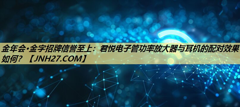 君悦电子管功率放大器与耳机的配对效果如何? 君悦电子管功率放大器与耳机的配对效果如何?