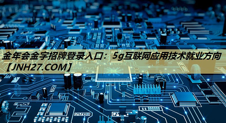 金年会金字招牌登录入口：5g互联网应用技术就业方向