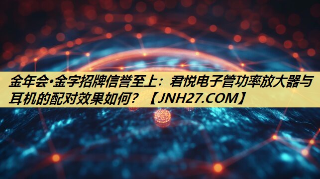 金年会·金字招牌信誉至上：君悦电子管功率放大器与耳机的配对效果如何？