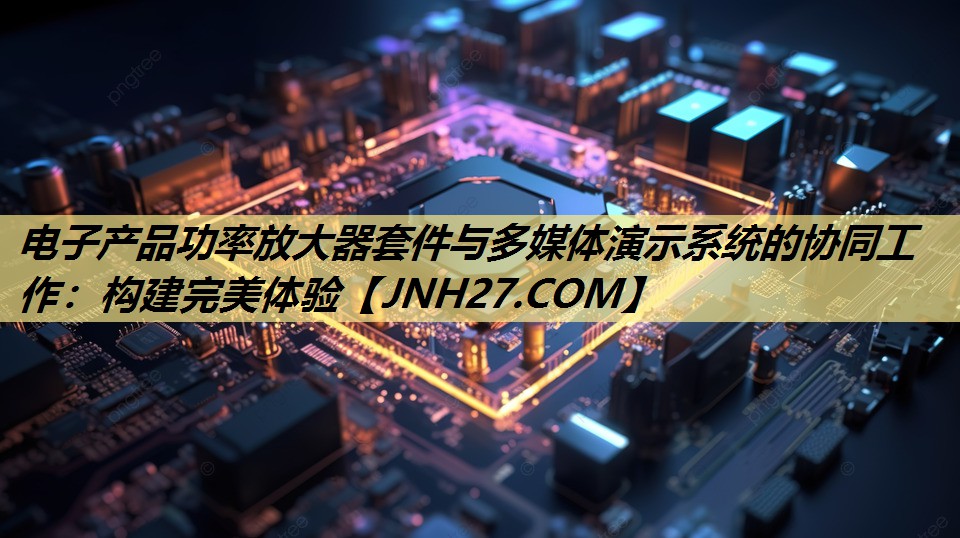 电子产品功率放大器套件与多媒体演示系统的协同工作：构建完美体验