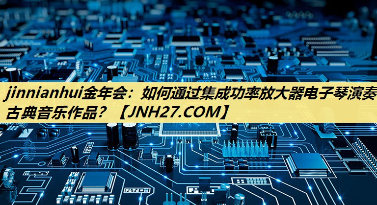 jinnianhui金年会：如何通过集成功率放大器电子琴演奏古典音乐作品？