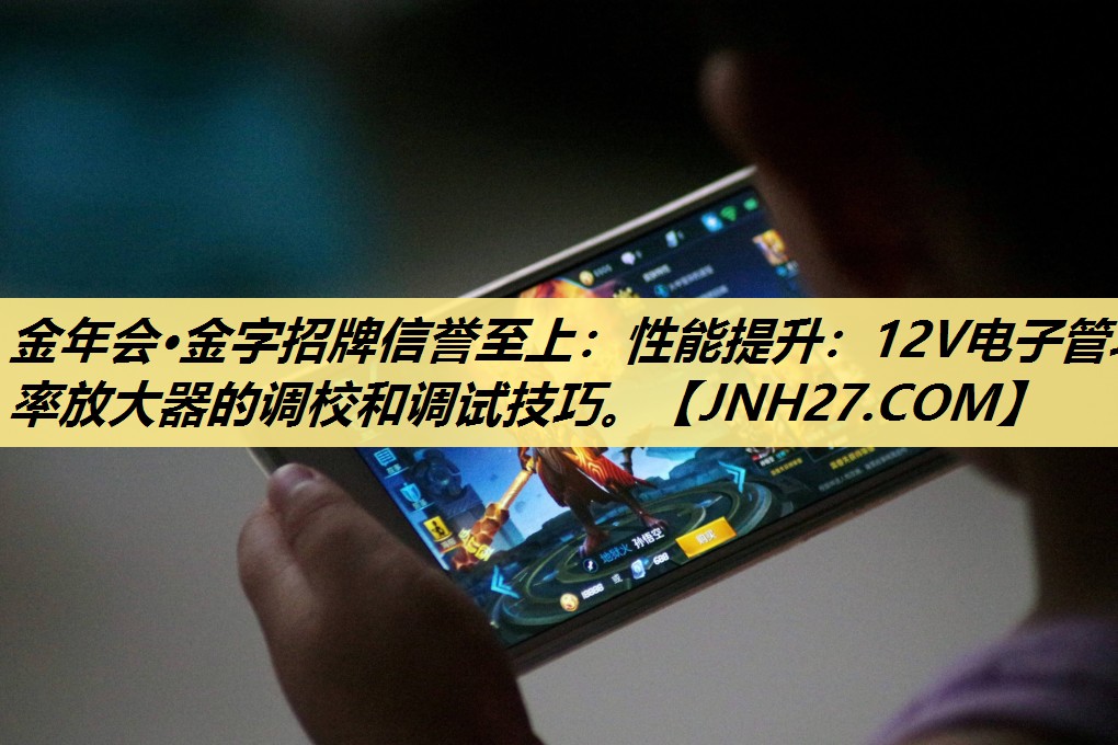 金年会·金字招牌信誉至上：性能提升：12V电子管功率放大器的调校和调试技巧。