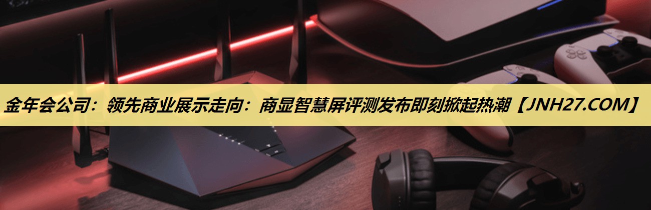 金年会公司：领先商业展示走向：商显智慧屏评测发布即刻掀起热潮
