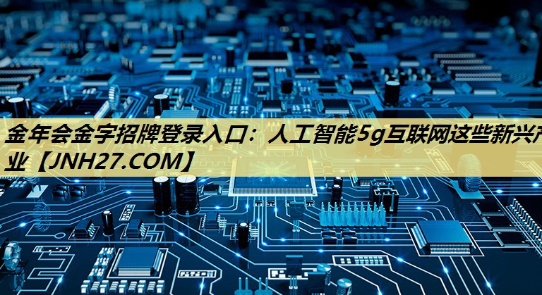 人工智能5g互联网这些新兴产业 人工智能5g互联网这些新兴产业